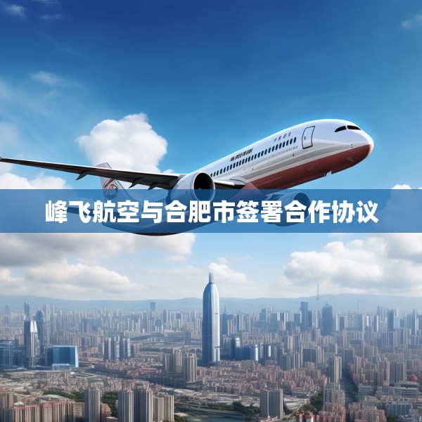 峰飞航空与合肥市签署合作协议