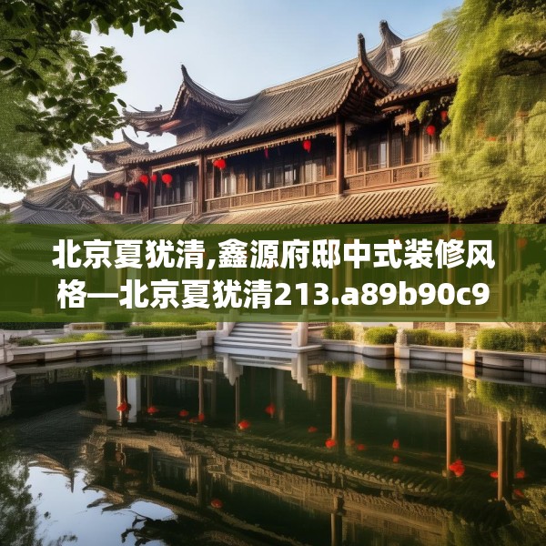 北京夏犹清,鑫源府邸中式装修风格—北京夏犹清213.a89b90c93fgy.100fhsg
