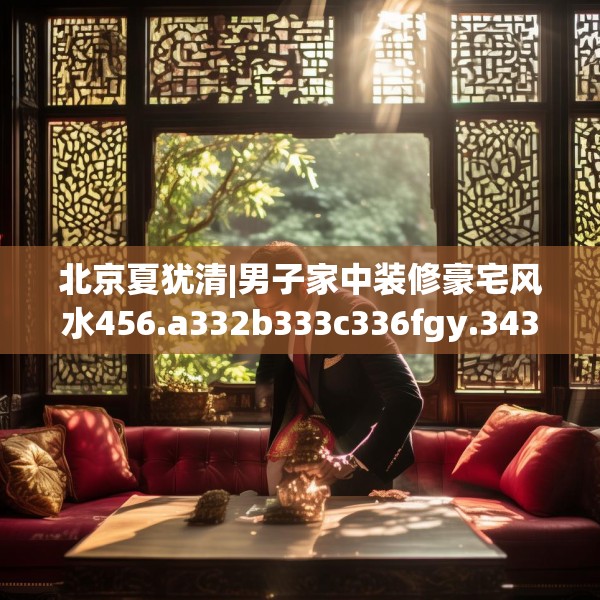 北京夏犹清|男子家中装修豪宅风水456.a332b333c336fgy.343dsfds