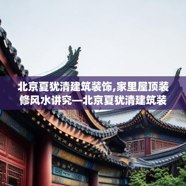 北京夏犹清建筑装饰,家里屋顶装修风水讲究—北京夏犹清建筑装饰135.a11b12c15fgy.22fghfd