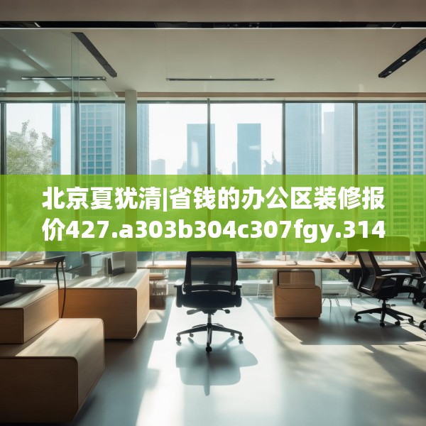 北京夏犹清|省钱的办公区装修报价427.a303b304c307fgy.314poiy