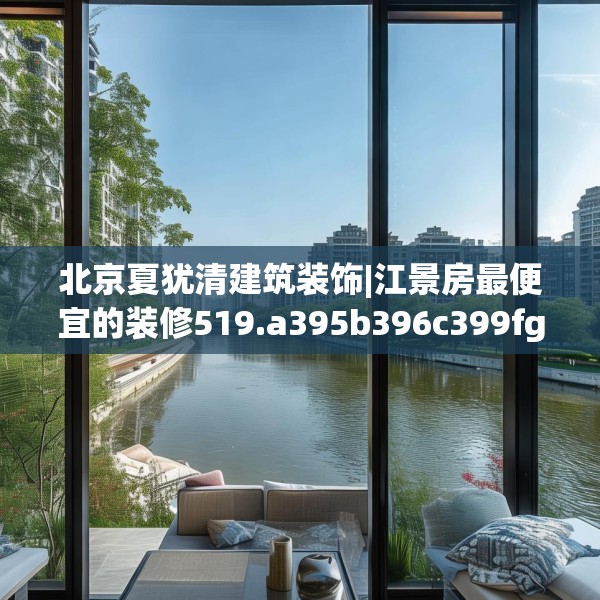北京夏犹清建筑装饰|江景房最便宜的装修519.a395b396c399fgy.406fhsg