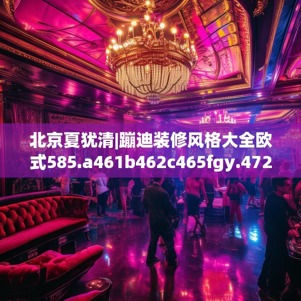 北京夏犹清|蹦迪装修风格大全欧式585.a461b462c465fgy.472fghfd