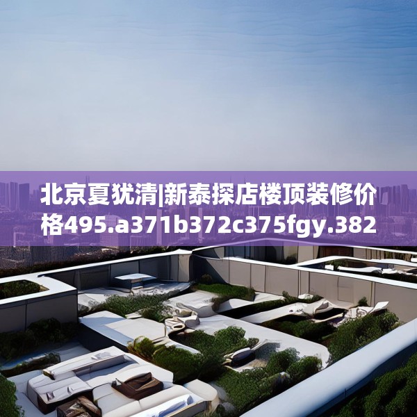 北京夏犹清|新泰探店楼顶装修价格495.a371b372c375fgy.382fghfd