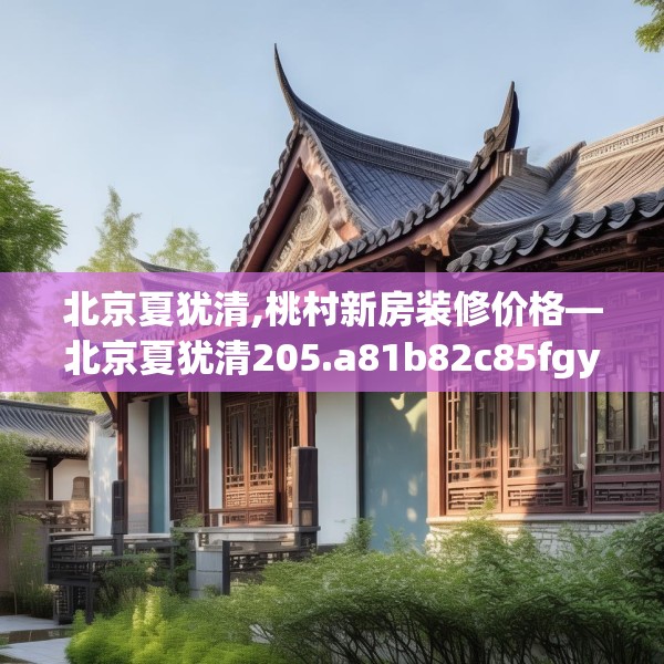 北京夏犹清,桃村新房装修价格—北京夏犹清205.a81b82c85fgy.92fdsfds