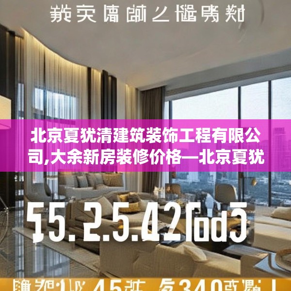 北京夏犹清建筑装饰工程有限公司,大余新房装修价格—北京夏犹清建筑装饰工程有限公司545.a421b422c425fgy.432fds