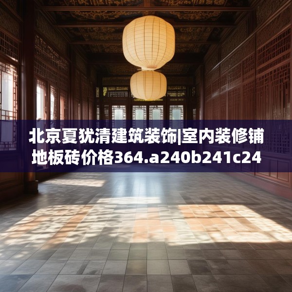 北京夏犹清建筑装饰|室内装修铺地板砖价格364.a240b241c244fgy.251htyj
