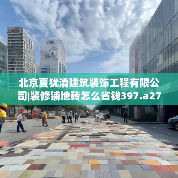 北京夏犹清建筑装饰工程有限公司|装修铺地砖怎么省钱397.a273b274c277fgy.284jhhj