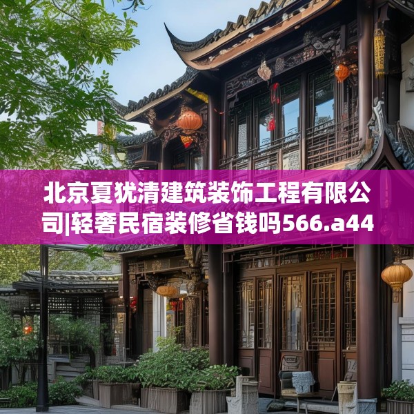 北京夏犹清建筑装饰工程有限公司|轻奢民宿装修省钱吗566.a442b443c446fgy.453wew
