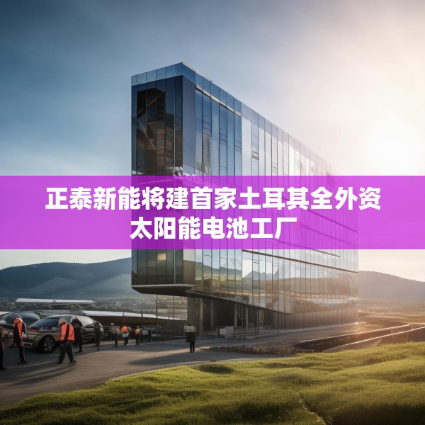 正泰新能将建首家土耳其全外资太阳能电池工厂