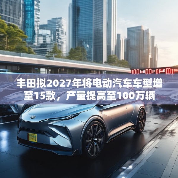 丰田拟2027年将电动汽车车型增至15款，产量提高至100万辆