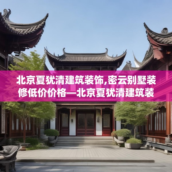 北京夏犹清建筑装饰,密云别墅装修低价价格—北京夏犹清建筑装饰527.a403b404c407fgy.414fds