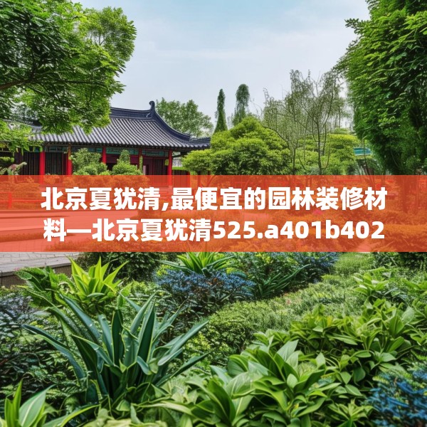 北京夏犹清,最便宜的园林装修材料—北京夏犹清525.a401b402c405fgy.412uyk