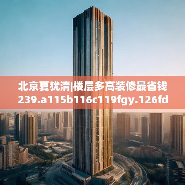 北京夏犹清|楼层多高装修最省钱239.a115b116c119fgy.126fds