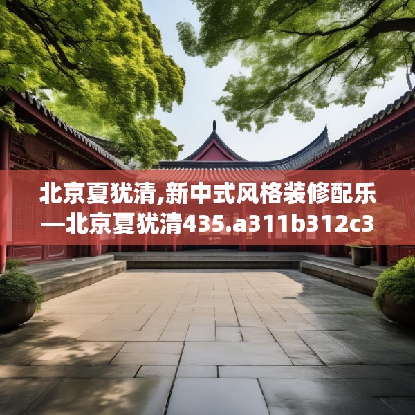 北京夏犹清,新中式风格装修配乐—北京夏犹清435.a311b312c315fgy.322uyk