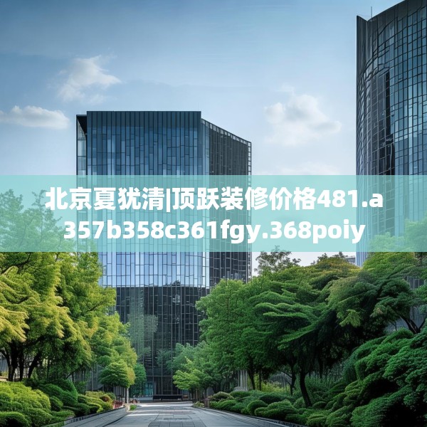 北京夏犹清|顶跃装修价格481.a357b358c361fgy.368poiy