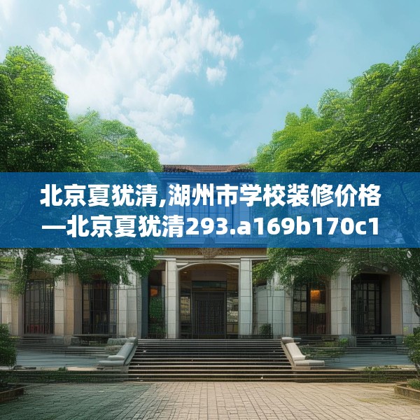 北京夏犹清,湖州市学校装修价格—北京夏犹清293.a169b170c173fgy.180fds
