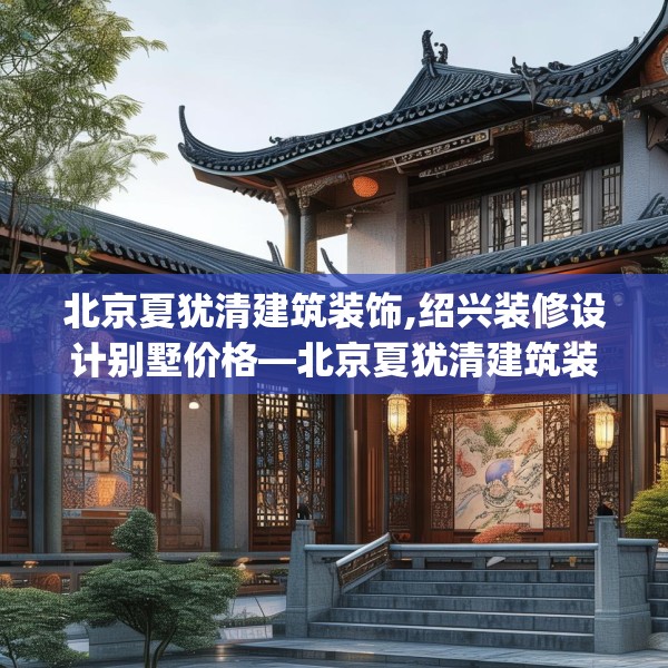北京夏犹清建筑装饰,绍兴装修设计别墅价格—北京夏犹清建筑装饰427.a303b304c307fgy.314poiy