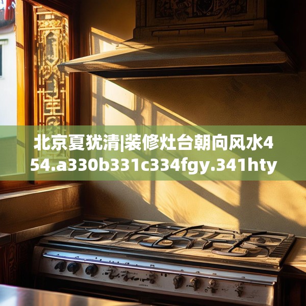 北京夏犹清|装修灶台朝向风水454.a330b331c334fgy.341htyj