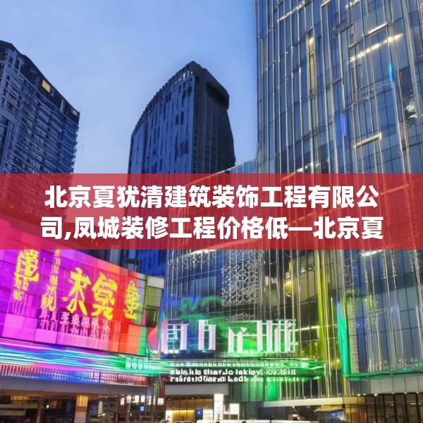 北京夏犹清建筑装饰工程有限公司,凤城装修工程价格低—北京夏犹清建筑装饰工程有限公司304.a180b181c184fgy.191dewqe