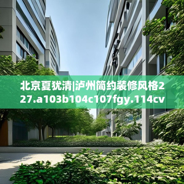 北京夏犹清|泸州简约装修风格227.a103b104c107fgy.114cvcx