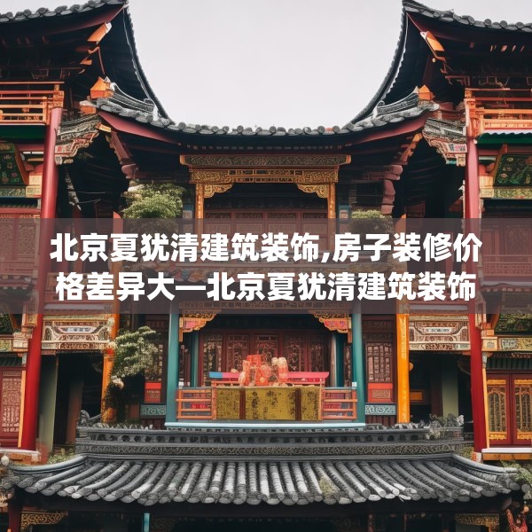 北京夏犹清建筑装饰,房子装修价格差异大—北京夏犹清建筑装饰144.a20b21c24fgy.31nbn