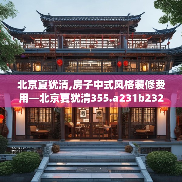 北京夏犹清,房子中式风格装修费用—北京夏犹清355.a231b232c235fgy.242poiy
