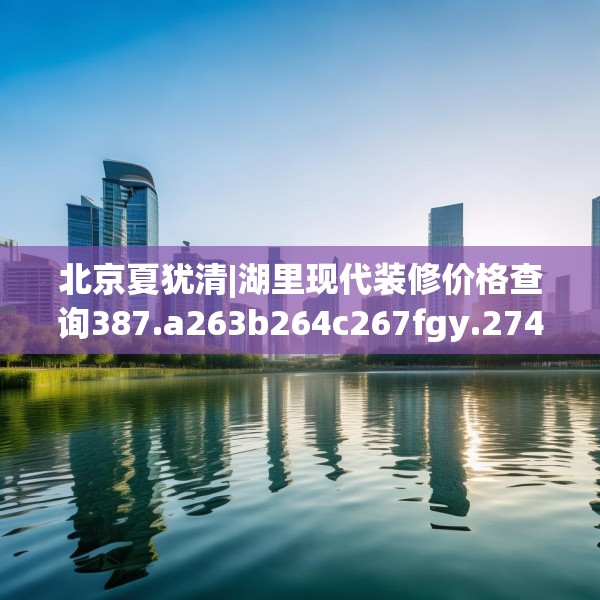 北京夏犹清|湖里现代装修价格查询387.a263b264c267fgy.274fghfd