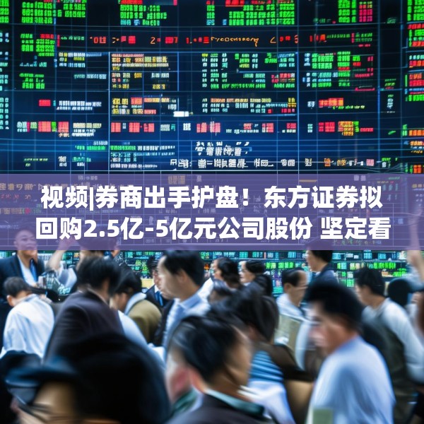视频|券商出手护盘！东方证券拟回购2.5亿-5亿元公司股份 坚定看好中国资本市场发展前景