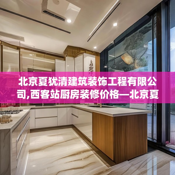 北京夏犹清建筑装饰工程有限公司,西客站厨房装修价格—北京夏犹清建筑装饰工程有限公司589.a465b466c469fgy.476poiy