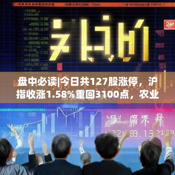 盘中必读|今日共127股涨停，沪指收涨1.58%重回3100点，农业概念集体爆发