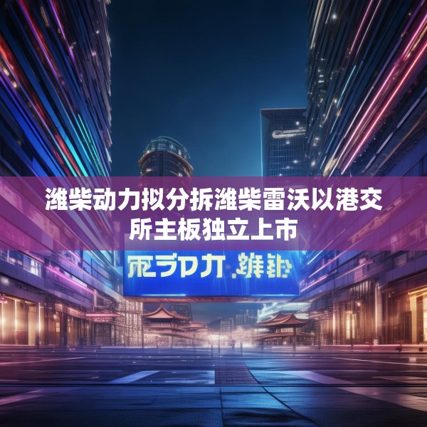 潍柴动力拟分拆潍柴雷沃以港交所主板独立上市