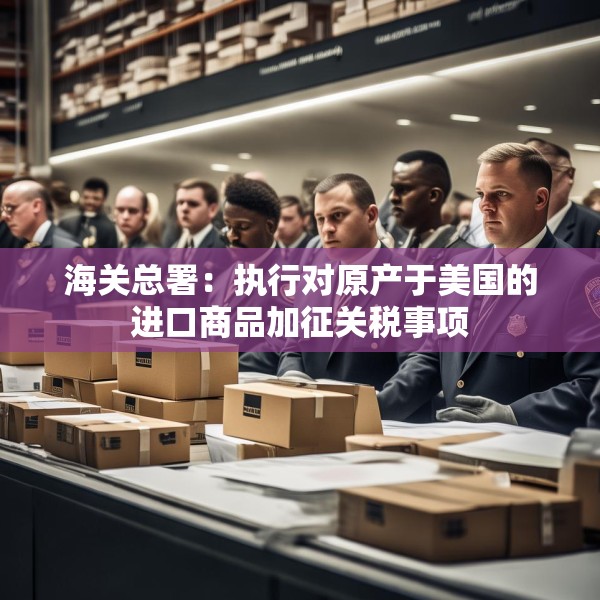 海关总署：执行对原产于美国的进口商品加征关税事项