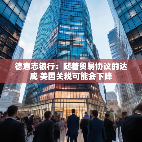 德意志银行：随着贸易协议的达成 美国关税可能会下降