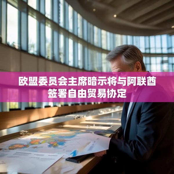 欧盟委员会主席暗示将与阿联酋签署自由贸易协定
