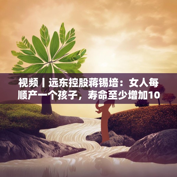 视频丨远东控股蒋锡培：女人每顺产一个孩子，寿命至少增加10年