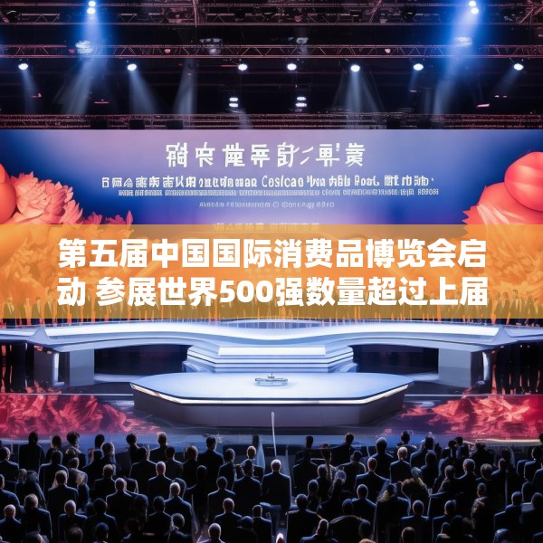 第五届中国国际消费品博览会启动 参展世界500强数量超过上届