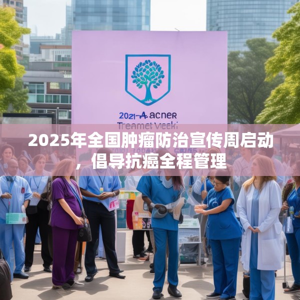 2025年全国肿瘤防治宣传周启动，倡导抗癌全程管理