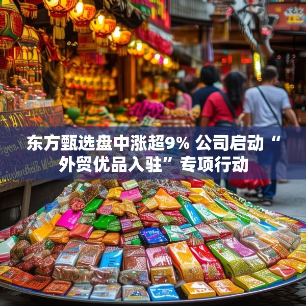 东方甄选盘中涨超9% 公司启动“外贸优品入驻”专项行动