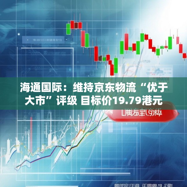 海通国际：维持京东物流“优于大市”评级 目标价19.79港元