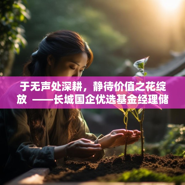 于无声处深耕，静待价值之花绽放  ——长城国企优选基金经理储雯玉致投资者的一封信