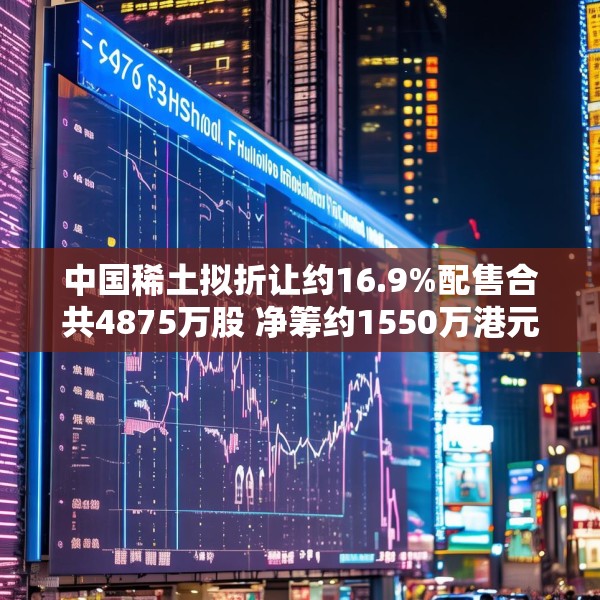 中国稀土拟折让约16.9%配售合共4875万股 净筹约1550万港元