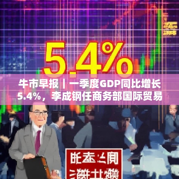 牛市早报｜一季度GDP同比增长5.4%，李成钢任商务部国际贸易谈判代表