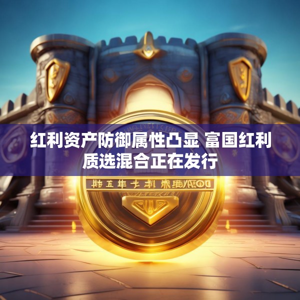 红利资产防御属性凸显 富国红利质选混合正在发行