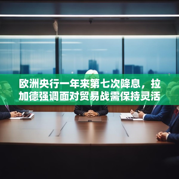 欧洲央行一年来第七次降息，拉加德强调面对贸易战需保持灵活性