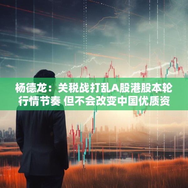 杨德龙：关税战打乱A股港股本轮行情节奏 但不会改变中国优质资产估值修复大趋势