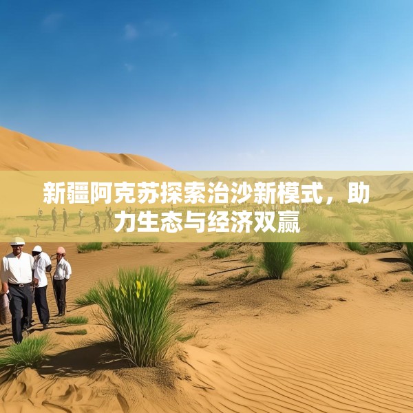 新疆阿克苏探索治沙新模式，助力生态与经济双赢