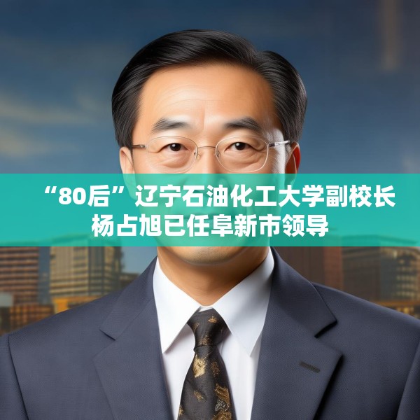 “80后”辽宁石油化工大学副校长杨占旭已任阜新市领导