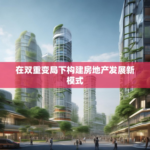 在双重变局下构建房地产发展新模式
