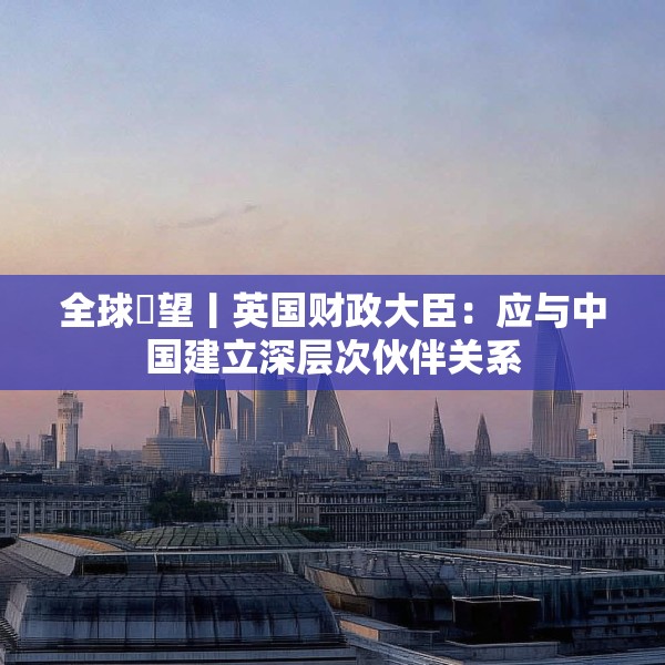 全球瞭望丨英国财政大臣：应与中国建立深层次伙伴关系